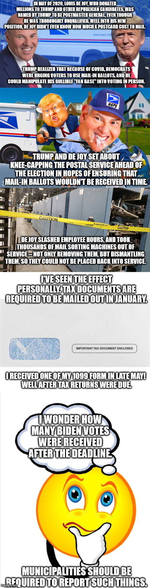 Trump voter interference. | IN MAY OF 2020, LOUIS DE JOY, WHO DONATED MILLIONS TO TRUMP AND OTHER REPUBLICAN CANDIDATES, WAS NAMED BY TRUMP TO BE POSTMASTER GENERAL, EVEN THOUGH HE WAS THOROUGHLY UNQUALIFIED. WELL INTO HIS NEW POSITION, DE JOY DIDN'T EVEN KNOW HOW MUCH A POSTCARD COST TO MAIL. TRUMP REALIZED THAT BECAUSE OF COVID, DEMOCRATS WERE URGING VOTERS TO USE MAIL-IN BALLOTS, AND HE COULD MANIPULATE HIS GULLIBLE "FAN BASE" INTO VOTING IN PERSON. TRUMP AND DE JOY SET ABOUT KNEE-CAPPING THE POSTAL SERVICE AHEAD OF THE ELECTION IN HOPES OF ENSURING THAT MAIL-IN BALLOTS WOULDN'T BE RECEIVED IN TIME. DE JOY SLASHED EMPLOYEE HOURS, AND TOOK THOUSANDS OF MAIL SORTING MACHINES OUT OF SERVICE -- NOT ONLY REMOVING THEM, BUT DISMANTLING THEM, SO THEY COULD NOT BE PLACED BACK INTO SERVICE. I'VE SEEN THE EFFECT PERSONALLY. TAX DOCUMENTS ARE REQUIRED TO BE MAILED OUT IN JANUARY. I RECEIVED ONE OF MY 1099 FORM IN LATE MAY! 
WELL AFTER TAX RETURNS WERE DUE. I WONDER HOW MANY BIDEN VOTES WERE RECEIVED AFTER THE DEADLINE. MUNICIPALITIES SHOULD BE REQUIRED TO REPORT SUCH THINGS. | image tagged in crooked trump crooked de joy,gop oligarchy | made w/ Imgflip meme maker