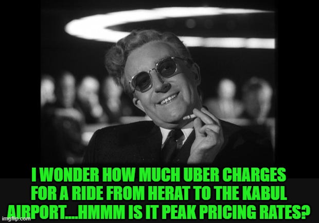 dr strangelove | I WONDER HOW MUCH UBER CHARGES FOR A RIDE FROM HERAT TO THE KABUL AIRPORT....HMMM IS IT PEAK PRICING RATES? | image tagged in dr strangelove | made w/ Imgflip meme maker