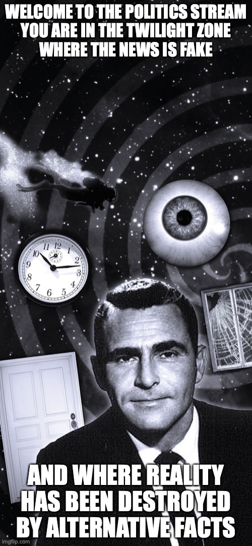 Twilight Zone | WELCOME TO THE POLITICS STREAM
YOU ARE IN THE TWILIGHT ZONE

WHERE THE NEWS IS FAKE; AND WHERE REALITY HAS BEEN DESTROYED BY ALTERNATIVE FACTS | image tagged in twilight zone | made w/ Imgflip meme maker