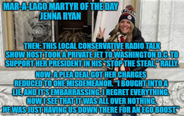 Reality.  She expected a pardon, and got stuck paying the bill. | MAR-A-LAGO MARTYR OF THE DAY
JENNA RYAN; THEN: THIS LOCAL CONSERVATIVE RADIO TALK SHOW HOST TOOK A PRIVATE JET TO WASHINGTON D.C. TO SUPPORT HER PRESIDENT IN HIS "STOP THE STEAL," RALLY. NOW: A PLEA DEAL GOT HER CHARGES REDUCED TO ONE MISDEMEANOR. “I BOUGHT INTO A LIE, AND IT’S EMBARRASSING. I REGRET EVERYTHING.  NOW I SEE THAT IT WAS ALL OVER NOTHING. HE WAS JUST HAVING US DOWN THERE FOR AN EGO BOOST.” | image tagged in politics | made w/ Imgflip meme maker