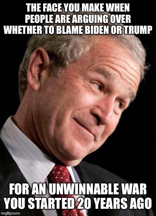 Heheh | THE FACE YOU MAKE WHEN PEOPLE ARE ARGUING OVER WHETHER TO BLAME BIDEN OR TRUMP; FOR AN UNWINNABLE WAR YOU STARTED 20 YEARS AGO | image tagged in george w bush blame,joe biden,donald trump,war,middle east,taliban | made w/ Imgflip meme maker