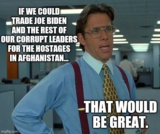 Trying to come up with solutions. | IF WE COULD TRADE JOE BIDEN AND THE REST OF OUR CORRUPT LEADERS FOR THE HOSTAGES IN AFGHANISTAN... THAT WOULD BE GREAT. | image tagged in memes | made w/ Imgflip meme maker