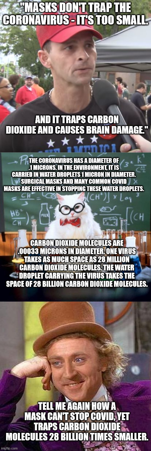 WEAR THE MASK. IT'S NOT DIFFICULT. | "MASKS DON'T TRAP THE CORONAVIRUS - IT'S TOO SMALL. AND IT TRAPS CARBON DIOXIDE AND CAUSES BRAIN DAMAGE."; THE CORONAVIRUS HAS A DIAMETER OF .1 MICRONS. IN THE ENVIRONMENT, IT IS CARRIED IN WATER DROPLETS 1 MICRON IN DIAMETER. SURGICAL MASKS AND MANY COMMON COVID MASKS ARE EFFECTIVE IN STOPPING THESE WATER DROPLETS. CARBON DIOXIDE MOLECULES ARE .00033 MICRONS IN DIAMETER. ONE VIRUS TAKES AS MUCH SPACE AS 28 MILLION CARBON DIOXIDE MOLECULES. THE WATER DROPLET CARRYING THE VIRUS TAKES THE SPACE OF 28 BILLION CARBON DIOXIDE MOLECULES. TELL ME AGAIN HOW A MASK CAN'T STOP COVID, YET TRAPS CARBON DIOXIDE MOLECULES 28 BILLION TIMES SMALLER. | image tagged in trump supporter,memes,chemistry cat,creepy condescending wonka | made w/ Imgflip meme maker