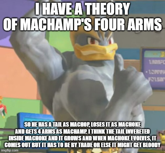 Sooo, what did y'all think of it? | I HAVE A THEORY OF MACHAMP'S FOUR ARMS; SO HE HAS A TAIL AS MACHOP, LOSES IT AS MACHOKE AND GETS 4 ARMS AS MACHAMP. I THINK THE TAIL INVERETED INSIDE MACHOKE AND IT GROWS AND WHEN MACHOKE EVOLVES, IT COMES OUT BUT IT HAS TO BE BY TRADE OR ELSE IT MIGHT GET BLOODY | image tagged in machamp approves,pokemon,theory | made w/ Imgflip meme maker