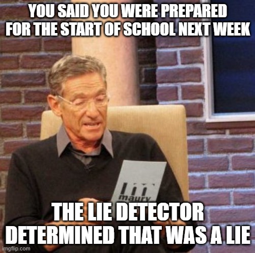 Not Prepared for School | YOU SAID YOU WERE PREPARED FOR THE START OF SCHOOL NEXT WEEK; THE LIE DETECTOR DETERMINED THAT WAS A LIE | image tagged in memes,maury lie detector | made w/ Imgflip meme maker