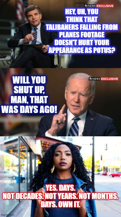 Biden is cementing his legacy as the worst President ever. | HEY, UH, YOU THINK THAT TALIBANERS FALLING FROM PLANES FOOTAGE DOESN'T HURT YOUR APPEARANCE AS POTUS? WILL YOU SHUT UP, MAN, THAT WAS DAYS AGO! YES. DAYS.
NOT DECADES. NOT YEARS. NOT MONTHS.
DAYS. OWN IT. | image tagged in joe biden interview | made w/ Imgflip meme maker