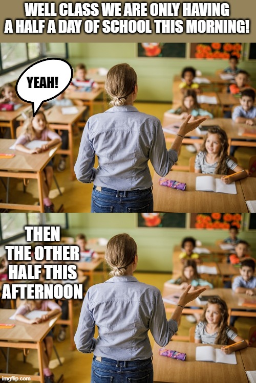 half a day! | WELL CLASS WE ARE ONLY HAVING A HALF A DAY OF SCHOOL THIS MORNING! YEAH! THEN THE OTHER HALF THIS AFTERNOON | image tagged in school,half day | made w/ Imgflip meme maker