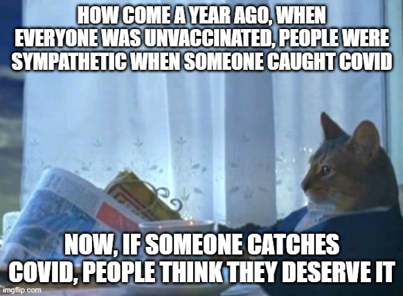 Cat newspaper | HOW COME A YEAR AGO, WHEN EVERYONE WAS UNVACCINATED, PEOPLE WERE SYMPATHETIC WHEN SOMEONE CAUGHT COVID; NOW, IF SOMEONE CATCHES COVID, PEOPLE THINK THEY DESERVE IT | image tagged in cat newspaper | made w/ Imgflip meme maker