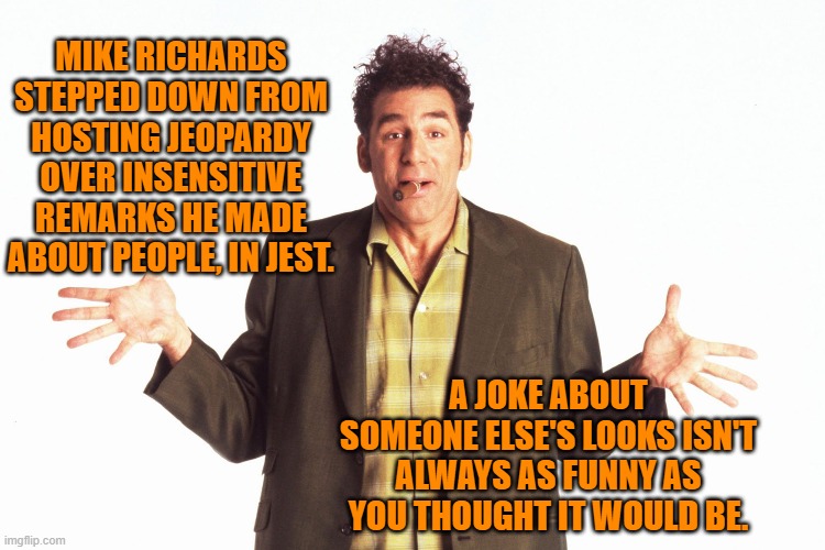 A joke, isn't a joke, is a joke? | MIKE RICHARDS STEPPED DOWN FROM HOSTING JEOPARDY OVER INSENSITIVE REMARKS HE MADE ABOUT PEOPLE, IN JEST. A JOKE ABOUT SOMEONE ELSE'S LOOKS ISN'T ALWAYS AS FUNNY AS YOU THOUGHT IT WOULD BE. | image tagged in humor | made w/ Imgflip meme maker