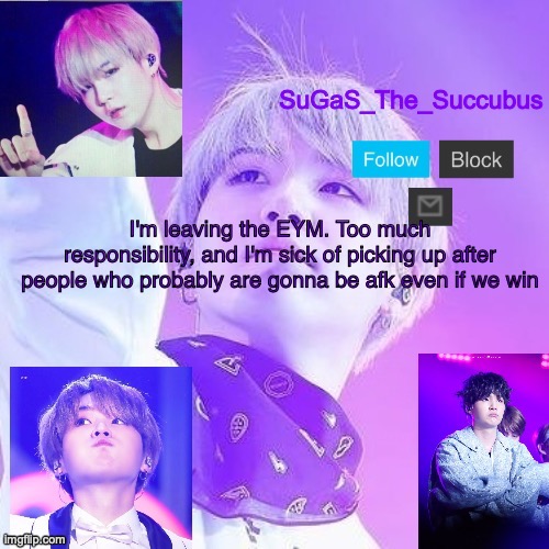 Bye EYM. I'll miss y'all | I'm leaving the EYM. Too much responsibility, and I'm sick of picking up after people who probably are gonna be afk even if we win | image tagged in sugas suga announcement temp | made w/ Imgflip meme maker