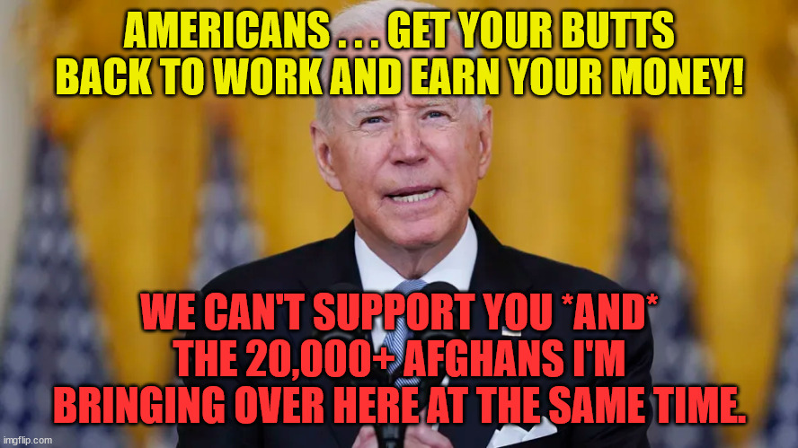 Americans Get Back To Work! | AMERICANS . . . GET YOUR BUTTS BACK TO WORK AND EARN YOUR MONEY! WE CAN'T SUPPORT YOU *AND* THE 20,000+ AFGHANS I'M BRINGING OVER HERE AT THE SAME TIME. | image tagged in afghanistan,covid,biden,lazy americans,democrats,taliban | made w/ Imgflip meme maker