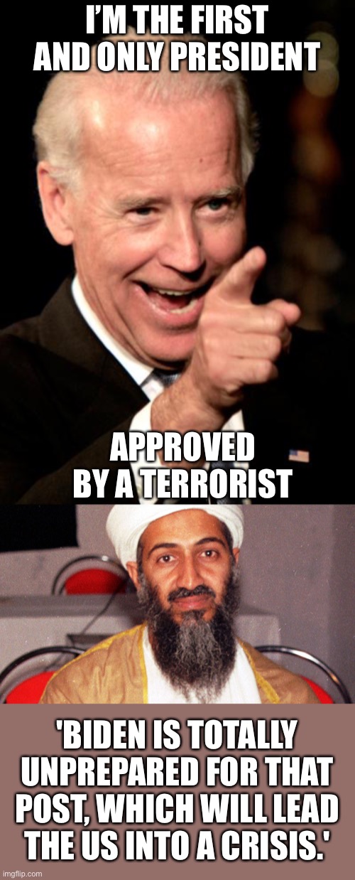 Bin Laden ordered VP Biden to not ever be assassinated, believing Biden to be incompetent as President. | I’M THE FIRST AND ONLY PRESIDENT; APPROVED BY A TERRORIST; 'BIDEN IS TOTALLY UNPREPARED FOR THAT POST, WHICH WILL LEAD THE US INTO A CRISIS.' | image tagged in smilin biden,osama bin ladin,terrorist approved | made w/ Imgflip meme maker