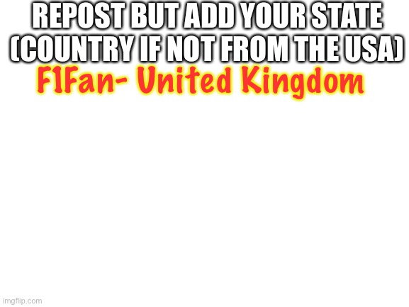 Blank White Template | REPOST BUT ADD YOUR STATE (COUNTRY IF NOT FROM THE USA); F1Fan- United Kingdom | image tagged in blank white template | made w/ Imgflip meme maker