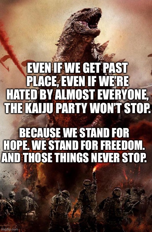 Godzilla | EVEN IF WE GET PAST PLACE, EVEN IF WE’RE HATED BY ALMOST EVERYONE, THE KAIJU PARTY WON’T STOP. BECAUSE WE STAND FOR HOPE. WE STAND FOR FREEDOM. AND THOSE THINGS NEVER STOP. | image tagged in godzilla | made w/ Imgflip meme maker