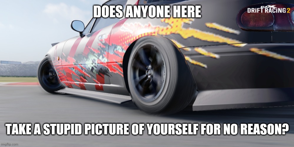 not just me right? | DOES ANYONE HERE; TAKE A STUPID PICTURE OF YOURSELF FOR NO REASON? | image tagged in miata | made w/ Imgflip meme maker