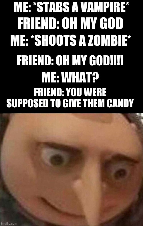 gru meme | ME: *STABS A VAMPIRE*; FRIEND: OH MY GOD; ME: *SHOOTS A ZOMBIE*; FRIEND: OH MY GOD!!!! ME: WHAT? FRIEND: YOU WERE SUPPOSED TO GIVE THEM CANDY | image tagged in gru meme | made w/ Imgflip meme maker