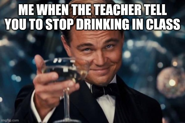 Leonardo Dicaprio Cheers | ME WHEN THE TEACHER TELL YOU TO STOP DRINKING IN CLASS | image tagged in memes,leonardo dicaprio cheers | made w/ Imgflip meme maker