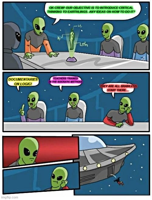 DUMB HUMANS | OK CREW! OUR OBJECTIVE IS TO INTRODUCE CRITICAL THINKING TO EARTHLINGS. ANY IDEAS ON HOW TO DO IT? TEACHERS TRAINED IN THE SOCRATIC METHOD! THEY ARE ALL BRAINLESS.
START THERE.... DOCUMENTARIES ON LOGIC! | image tagged in memes,alien meeting suggestion | made w/ Imgflip meme maker