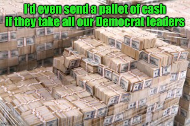 I’d even send a pallet of cash if they take all our Democrat leaders | made w/ Imgflip meme maker
