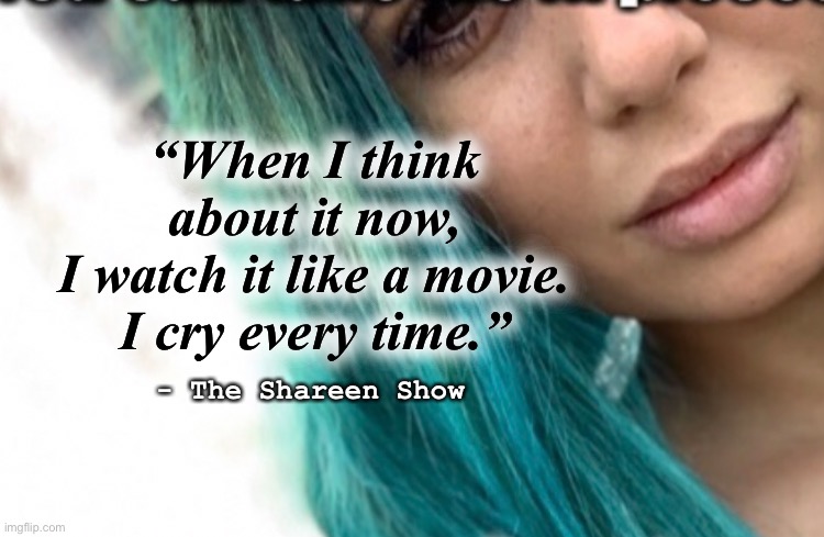 Pain | “When I think about it now,
 I watch it like a movie. 
I cry every time.”; - The Shareen Show | image tagged in movies,quotes,inspirational quote,victim,law,motivation | made w/ Imgflip meme maker