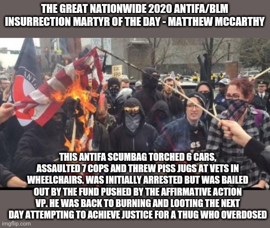 Antifa Democrat Leftist Terrorist | THE GREAT NATIONWIDE 2020 ANTIFA/BLM INSURRECTION MARTYR OF THE DAY - MATTHEW MCCARTHY THIS ANTIFA SCUMBAG TORCHED 6 CARS, ASSAULTED 7 COPS  | image tagged in antifa democrat leftist terrorist | made w/ Imgflip meme maker