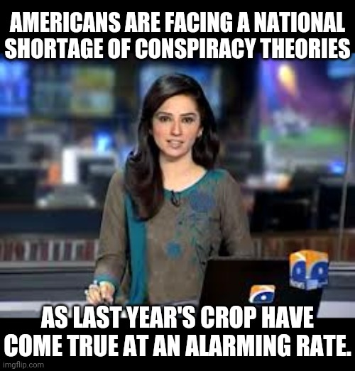 literally true | AMERICANS ARE FACING A NATIONAL SHORTAGE OF CONSPIRACY THEORIES; AS LAST YEAR'S CROP HAVE COME TRUE AT AN ALARMING RATE. | image tagged in breaking news anchor | made w/ Imgflip meme maker