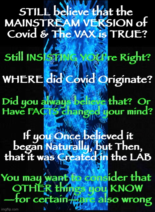 REALIZATION is like a cold SLAP in the Face | STILL believe that the 
MAINSTREAM VERSION of 
Covid & The VAX is TRUE? Still INSISTING YOU’re Right? WHERE did Covid Originate? Did you always believe that?  Or 
Have FACTS changed your mind? If you Once believed it began Naturally, but Then, that it was Created in the LAB; You may want to consider that 
OTHER things you KNOW
—for certain—are also wrong | image tagged in con vid,power money control,dont participate in the tyranny,its all a manufactured fiasco,you get sick they get rich,wake up | made w/ Imgflip meme maker