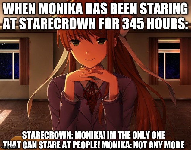 just monika | WHEN MONIKA HAS BEEN STARING AT STARECROWN FOR 345 HOURS:; STARECROWN: MONIKA! IM THE ONLY ONE THAT CAN STARE AT PEOPLE! MONIKA: NOT ANY MORE | image tagged in just monika | made w/ Imgflip meme maker