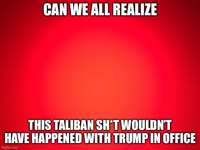 Red Background | CAN WE ALL REALIZE; THIS TALIBAN SH*T WOULDN’T HAVE HAPPENED WITH TRUMP IN OFFICE | image tagged in red background | made w/ Imgflip meme maker