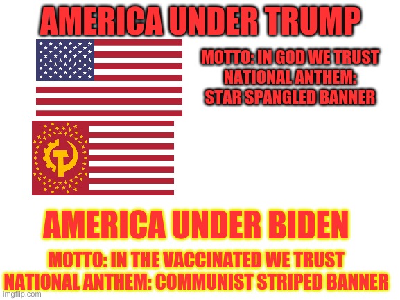 Why did they do this to us? | MOTTO: IN GOD WE TRUST
NATIONAL ANTHEM: STAR SPANGLED BANNER; AMERICA UNDER TRUMP; AMERICA UNDER BIDEN; MOTTO: IN THE VACCINATED WE TRUST
NATIONAL ANTHEM: COMMUNIST STRIPED BANNER | image tagged in blank white template,star spangled banner,flags,motto,usa | made w/ Imgflip meme maker