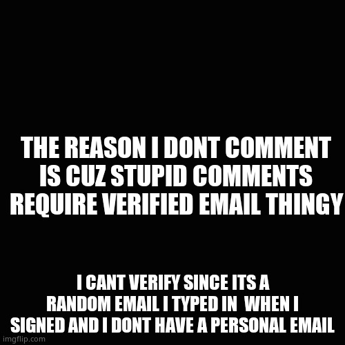 Blank Transparent Square Meme | THE REASON I DONT COMMENT IS CUZ STUPID COMMENTS REQUIRE VERIFIED EMAIL THINGY; I CANT VERIFY SINCE ITS A RANDOM EMAIL I TYPED IN  WHEN I SIGNED AND I DONT HAVE A PERSONAL EMAIL | image tagged in memes,blank transparent square | made w/ Imgflip meme maker