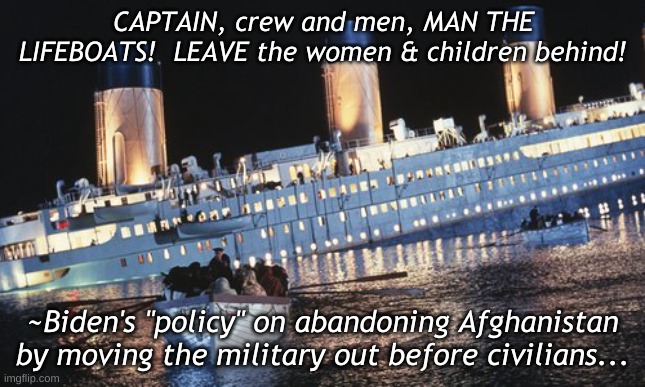 Biden |  CAPTAIN, crew and men, MAN THE LIFEBOATS!  LEAVE the women & children behind! ~Biden's "policy" on abandoning Afghanistan by moving the military out before civilians... | image tagged in policy,foreign policy | made w/ Imgflip meme maker