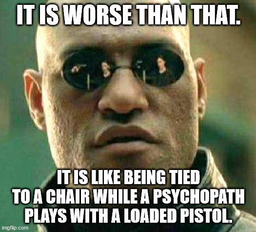 What if i told you | IT IS WORSE THAN THAT. IT IS LIKE BEING TIED TO A CHAIR WHILE A PSYCHOPATH PLAYS WITH A LOADED PISTOL. | image tagged in what if i told you | made w/ Imgflip meme maker