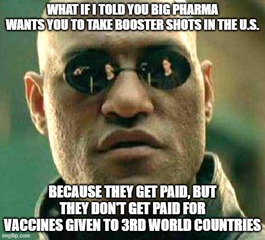What if i told you | WHAT IF I TOLD YOU BIG PHARMA WANTS YOU TO TAKE BOOSTER SHOTS IN THE U.S. BECAUSE THEY GET PAID, BUT THEY DON'T GET PAID FOR VACCINES GIVEN TO 3RD WORLD COUNTRIES | image tagged in what if i told you | made w/ Imgflip meme maker