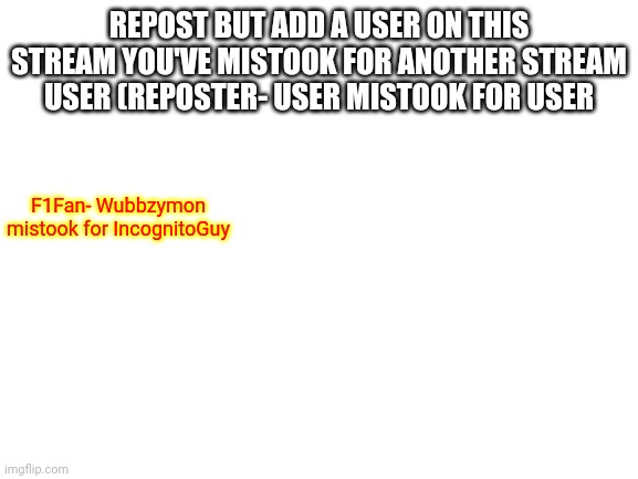 Just an MSMG repost style for here. | REPOST BUT ADD A USER ON THIS STREAM YOU'VE MISTOOK FOR ANOTHER STREAM USER (REPOSTER- USER MISTOOK FOR USER; F1Fan- Wubbzymon mistook for IncognitoGuy | image tagged in blank white template | made w/ Imgflip meme maker
