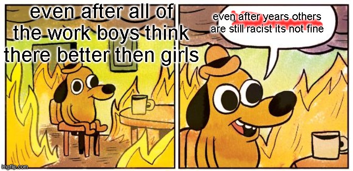 This Is Fine Meme | even after all of the work boys think there better then girls; even after years others are still racist its not fine | image tagged in memes,this is fine | made w/ Imgflip meme maker