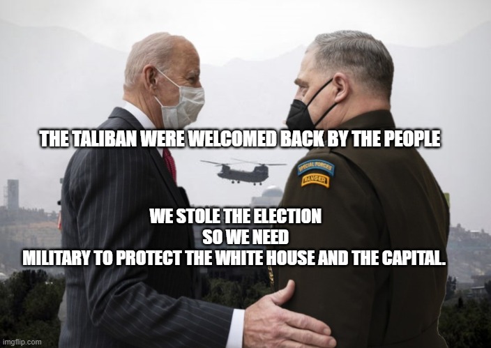 Joe Biden and General Milley | WE STOLE THE ELECTION        SO WE NEED MILITARY TO PROTECT THE WHITE HOUSE AND THE CAPITAL. THE TALIBAN WERE WELCOMED BACK BY THE PEOPLE | image tagged in joe biden and general milley | made w/ Imgflip meme maker