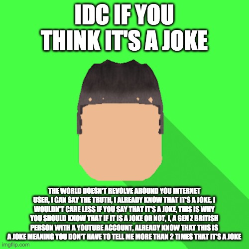 my profile picture | IDC IF YOU THINK IT'S A JOKE; THE WORLD DOESN'T REVOLVE AROUND YOU INTERNET USER, I CAN SAY THE TRUTH, I ALREADY KNOW THAT IT'S A JOKE, I WOULDN'T CARE LESS IF YOU SAY THAT IT'S A JOKE, THIS IS WHY YOU SHOULD KNOW THAT IF IT IS A JOKE OR NOT, I, A GEN Z BRITISH PERSON WITH A YOUTUBE ACCOUNT, ALREADY KNOW THAT THIS IS A JOKE MEANING YOU DON'T HAVE TO TELL ME MORE THAN 2 TIMES THAT IT'S A JOKE | image tagged in my profile picture,idc if you think it's a joke | made w/ Imgflip meme maker