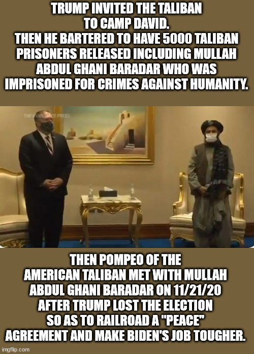 Trump and the American Taliban are saboteurs. | TRUMP INVITED THE TALIBAN TO CAMP DAVID.
THEN HE BARTERED TO HAVE 5000 TALIBAN PRISONERS RELEASED INCLUDING MULLAH ABDUL GHANI BARADAR WHO WAS IMPRISONED FOR CRIMES AGAINST HUMANITY. THEN POMPEO OF THE AMERICAN TALIBAN MET WITH MULLAH ABDUL GHANI BARADAR ON 11/21/20 AFTER TRUMP LOST THE ELECTION SO AS TO RAILROAD A "PEACE" AGREEMENT AND MAKE BIDEN'S JOB TOUGHER. | image tagged in trump,pompeo,taliban,american taliban | made w/ Imgflip meme maker