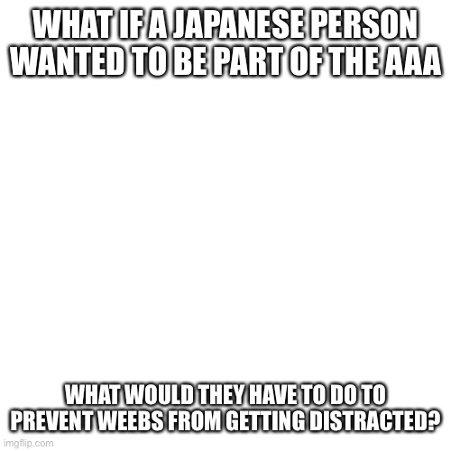 Blank Transparent Square Meme | WHAT IF A JAPANESE PERSON WANTED TO BE PART OF THE AAA; WHAT WOULD THEY HAVE TO DO TO PREVENT WEEBS FROM GETTING DISTRACTED? | image tagged in memes,blank transparent square | made w/ Imgflip meme maker