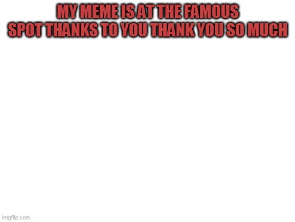 Blank White Template | MY MEME IS AT THE FAMOUS SPOT THANKS TO YOU THANK YOU SO MUCH | image tagged in blank white template | made w/ Imgflip meme maker