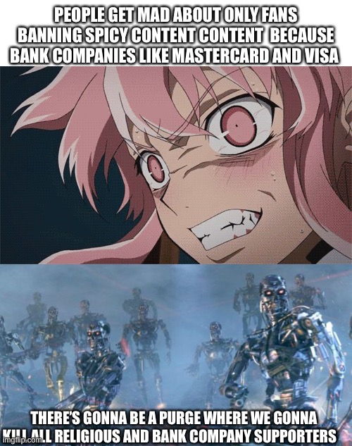 Only fans controversy | PEOPLE GET MAD ABOUT ONLY FANS BANNING SPICY CONTENT CONTENT  BECAUSE BANK COMPANIES LIKE MASTERCARD AND VISA; THERE’S GONNA BE A PURGE WHERE WE GONNA KILL ALL RELIGIOUS AND BANK COMPANY SUPPORTERS | image tagged in blank white template,skynet | made w/ Imgflip meme maker