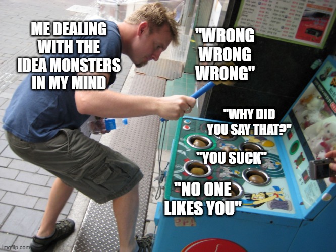 Whack a Mole | ME DEALING WITH THE IDEA MONSTERS IN MY MIND; "WRONG WRONG WRONG"; "WHY DID YOU SAY THAT?"; "YOU SUCK"; "NO ONE LIKES YOU" | image tagged in whack a mole | made w/ Imgflip meme maker