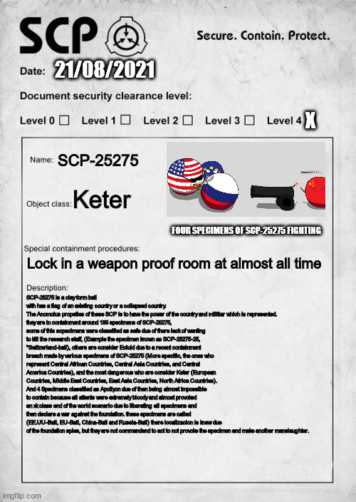 Scp-25275 "The Countryballs" document | 21/08/2021; X; SCP-25275; Keter; FOUR SPECIMENS OF SCP-25275 FIGHTING; Lock in a weapon proof room at almost all time; SCP-25275 is a clay form ball with has a flag of an existing country or a collapsed country.
The Anomolus propeties of these SCP is to have the power of the country and militiar which is represented.
they are in containment around 195 specimens of SCP-25275, some of this scpecimens were classified as safe due of there lack of wanting to kill the research staff, (Example the specimen known as SCP-25275-25, "Switzerland-ball), others are consider Ecluid due to a recent containment breach made by various specimens of SCP-25275 (More specific, the ones who represent Central African Countries, Central Asia Countries, and Central America Countries), and the most dangerous who are consider Keter (European Countries, Middle East Countries, East Asia Countries, North Africa Countries).
And 4 Specimens classified as Apollyon due of then being almost impossible to contain because all attents were extremely bloody and almost provoked an xk class end of the world scenario due to liberating all specimens and then declare a war against the foundation. these specimens are called (EE.UU-Ball, EU-Ball, China-Ball and Russia-Ball) there localizacion is knew due of the foundation spies, but they are not commandend to act to not provoke the specimen and make another manslaughter. | image tagged in scp document | made w/ Imgflip meme maker