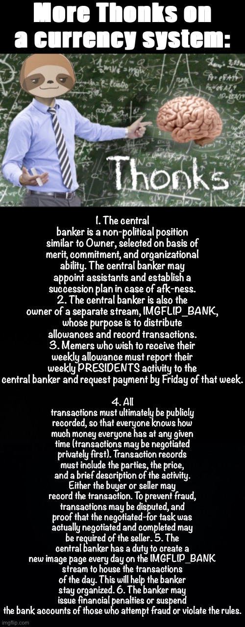 Tl;dr Stonks | More Thonks on a currency system:; 1. The central banker is a non-political position similar to Owner, selected on basis of merit, commitment, and organizational ability. The central banker may appoint assistants and establish a succession plan in case of afk-ness. 2. The central banker is also the owner of a separate stream, IMGFLIP_BANK, whose purpose is to distribute allowances and record transactions. 3. Memers who wish to receive their weekly allowance must report their weekly PRESIDENTS activity to the central banker and request payment by Friday of that week. 4. All transactions must ultimately be publicly recorded, so that everyone knows how much money everyone has at any given time (transactions may be negotiated privately first). Transaction records must include the parties, the price, and a brief description of the activity. Either the buyer or seller may record the transaction. To prevent fraud, transactions may be disputed, and proof that the negotiated-for task was actually negotiated and completed may be required of the seller. 5. The central banker has a duty to create a new image page every day on the IMGFLIP_BANK stream to house the transactions of the day. This will help the banker stay organized. 6. The banker may issue financial penalties or suspend the bank accounts of those who attempt fraud or violate the rules. | image tagged in sloth thonks,blck,black background,currency,stonks,imgflip_bank | made w/ Imgflip meme maker