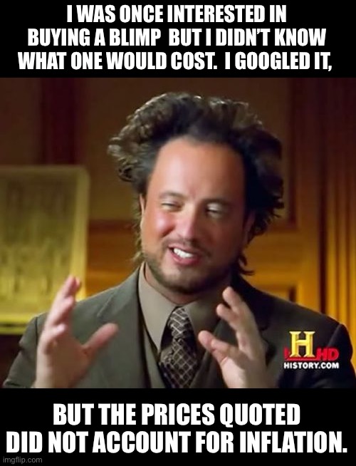 blimp | I WAS ONCE INTERESTED IN BUYING A BLIMP  BUT I DIDN’T KNOW WHAT ONE WOULD COST.  I GOOGLED IT, BUT THE PRICES QUOTED DID NOT ACCOUNT FOR INFLATION. | image tagged in memes,ancient aliens | made w/ Imgflip meme maker
