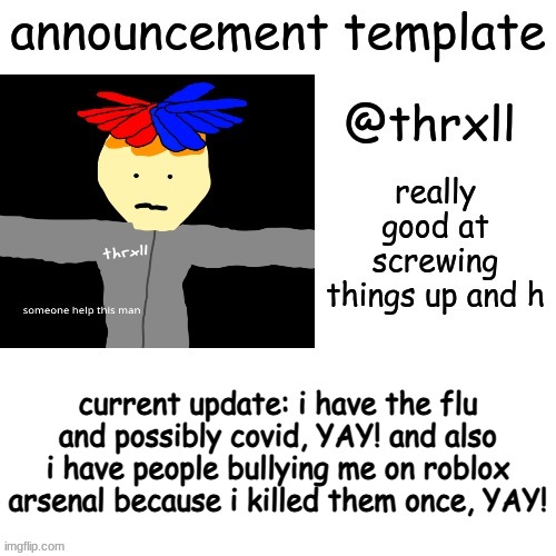 0uo3ijesdvu9rqefdsv8uo4wgrvuoij | current update: i have the flu and possibly covid, YAY! and also i have people bullying me on roblox arsenal because i killed them once, YAY! | image tagged in thrxll announcement template or something | made w/ Imgflip meme maker