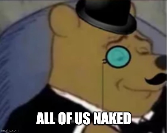 Sophisticated pooh | ALL OF US NAKED | image tagged in sophisticated pooh | made w/ Imgflip meme maker