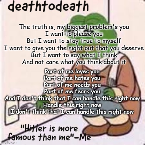 posting random lyrics | The truth is, my biggest problem's you
I want to please you
But I want to stay true to myself
I want to give you the night out that you deserve
But I want to say what I think
And not care what you think about it; Part of me loves you
Part of me hates you
Part of me needs you
Part of me fears you
And I don't think that I can handle this right now
Handle this right now
I don't think that I can handle this right now | image tagged in deathtodeath template | made w/ Imgflip meme maker