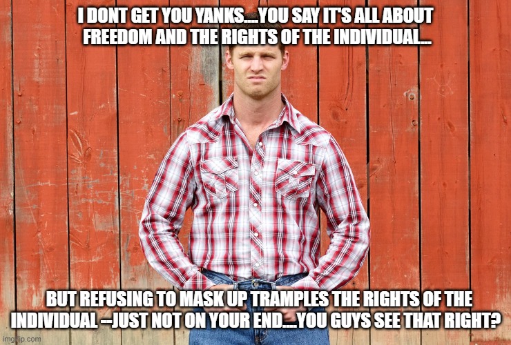 Letterkenny Wayne | I DONT GET YOU YANKS....YOU SAY IT'S ALL ABOUT 
FREEDOM AND THE RIGHTS OF THE INDIVIDUAL... BUT REFUSING TO MASK UP TRAMPLES THE RIGHTS OF THE INDIVIDUAL --JUST NOT ON YOUR END....YOU GUYS SEE THAT RIGHT? | image tagged in letterkenny wayne | made w/ Imgflip meme maker